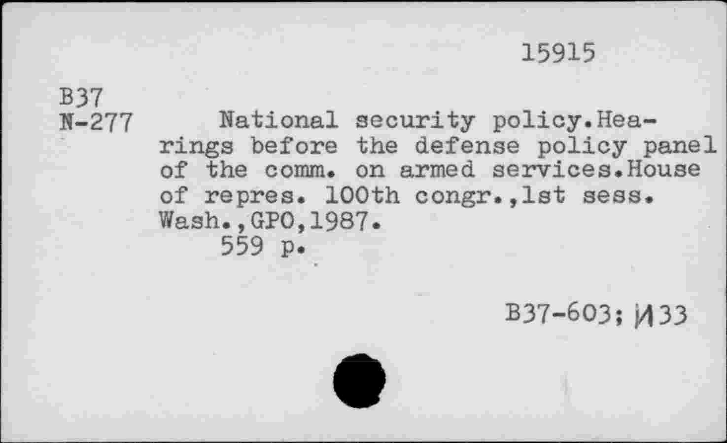 ﻿15915
B37
N-277 National security policy.Hearings before the defense policy panel of the comm, on armed services.House of repres. 100th congr.,1st sess. Wash.,GPO,1987.
559 p.
B37-6O3; 033